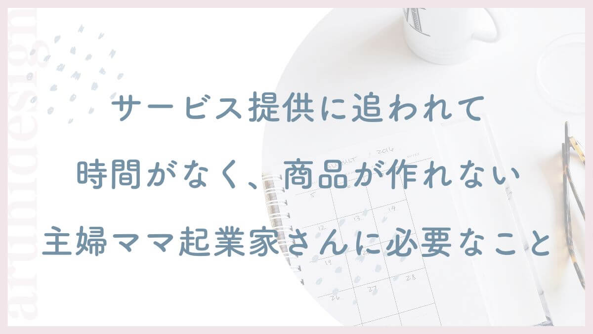 サービス提供に追われて時間がなく、高単価商品が作れない主婦ママ起業家さんに必要なこと