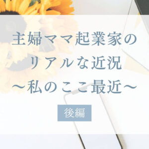 主婦ママ起業家のリアルな近況、私のここ最近【後編】