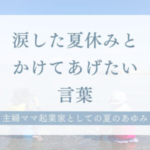 涙した夏休みと、かけてあげたい言葉― 主婦ママ起業家としての夏のあゆみ ―