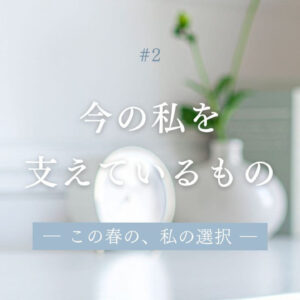 今の私を支えているもの― この春の、私の選択 ― #2